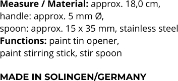 Measure / Material: approx. 18,0 cm,  handle: approx. 5 mm Ø,  spoon: approx. 15 x 35 mm, stainless steel Functions: paint tin opener, paint stirring stick, stir spoon  MADE IN SOLINGEN/GERMANY