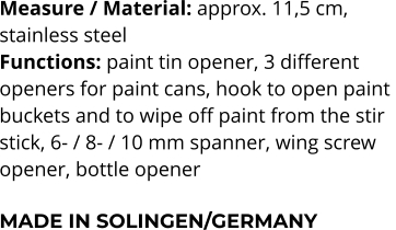 Measure / Material: approx. 11,5 cm,  stainless steel Functions: paint tin opener, 3 different  openers for paint cans, hook to open paint  buckets and to wipe off paint from the stir  stick, 6- / 8- / 10 mm spanner, wing screw  opener, bottle opener  MADE IN SOLINGEN/GERMANY