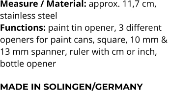 Measure / Material: approx. 11,7 cm,  stainless steel Functions: paint tin opener, 3 different  openers for paint cans, square, 10 mm &  13 mm spanner, ruler with cm or inch,  bottle opener  MADE IN SOLINGEN/GERMANY