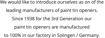 We would like to introduce ourselves as on of the  leading manufacturers of paint tin openers. Since 1938 for the 3rd Generation our  paint tin openers are manufactured  to 100% in our factory in Solingen / Germany.